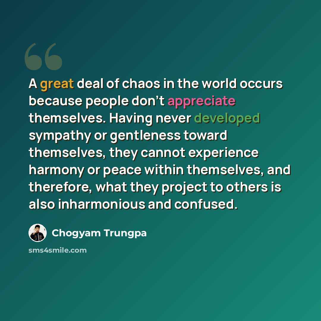 “A great deal of chaos in the world occurs because people don't appreciate themselves. Having never developed sympathy or gentleness toward themselves, they cannot experience harmony or peace within themselves, and therefore, what they project to others is also inharmonious and confused.” quote by Chogyam Trungpa