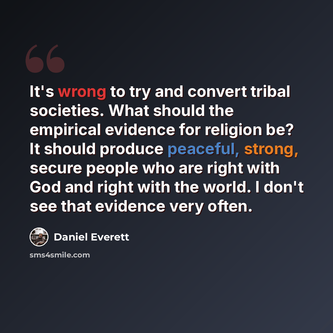 “It's wrong to try and convert tribal societies. What should the empirical evidence for religion be? It should produce peaceful, strong, secure people who are right with God and right with the world. I don't see that evidence very often.” quote by Daniel Everett