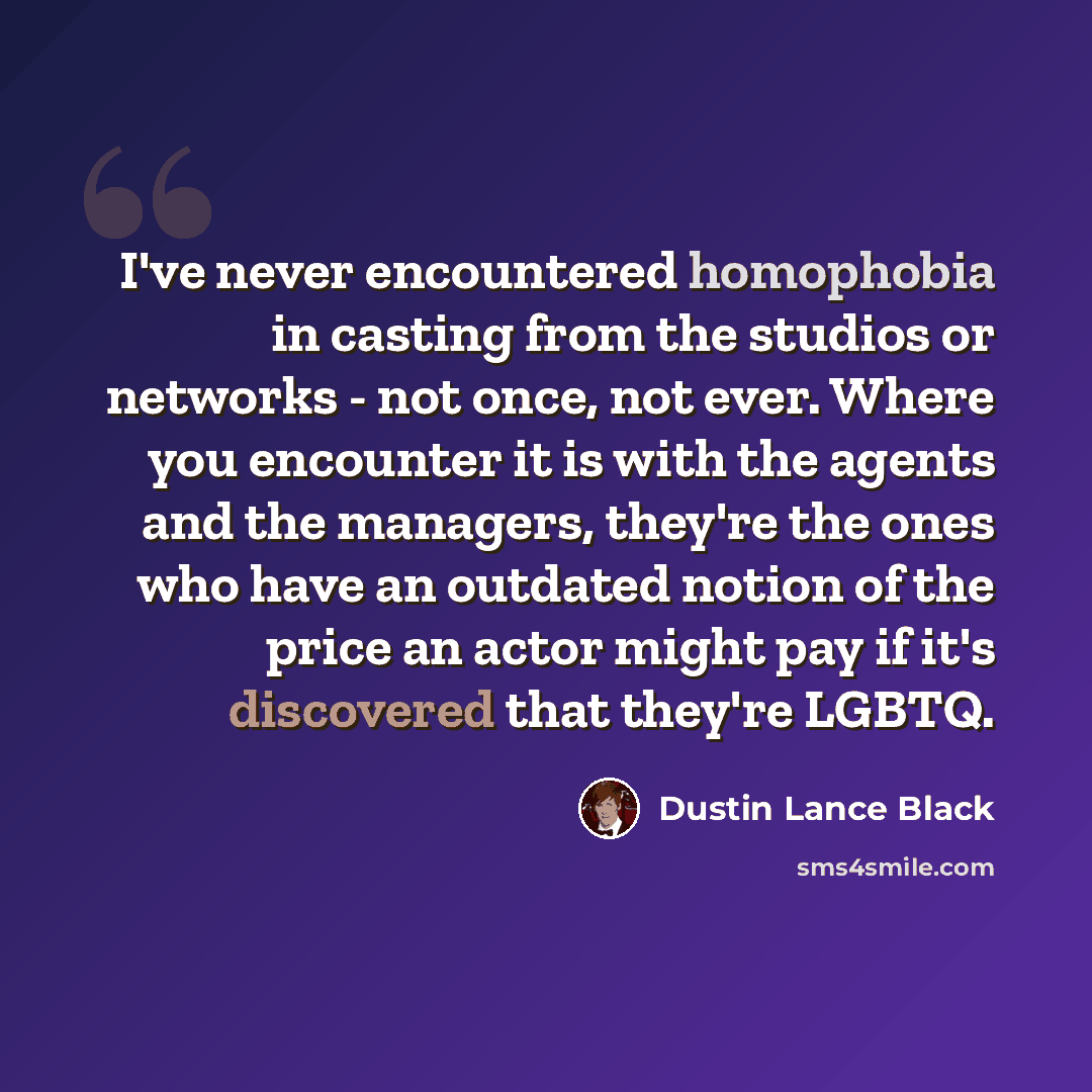 “I've never encountered homophobia in casting from the studios or networks - not once, not ever. Where you encounter it is with the agents and the managers, they're the ones who have an outdated notion of the price an actor might pay if it's discovered that they're LGBTQ.” quote by Dustin Lance Black