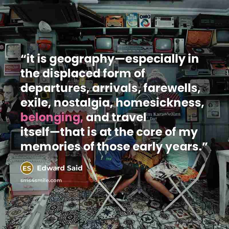 “it is geography—especially in the displaced form of departures, arrivals, farewells, exile, nostalgia, homesickness, belonging, and travel itself—that is at the core of my memories of those early years.” quote by Edward Said