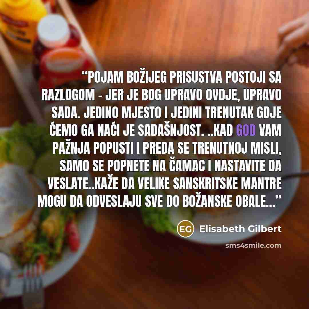 “Pojam Božijeg prisustva postoji sa razlogom - jer je Bog upravo ovdje, upravo sada. Jedino mjesto i jedini trenutak gdje ćemo ga naći je sadašnjost. ..Kad god vam pažnja popusti i preda se trenutnoj misli, samo se popnete na čamac i nastavite da veslate..kaže da velike sanskritske mantre mogu da…” quote by Elisabeth Gilbert