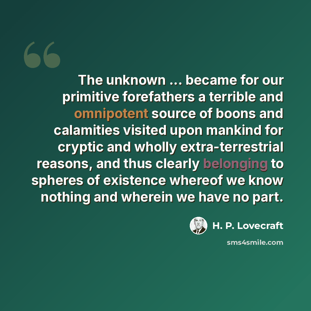 “The unknown ... became for our primitive forefathers a terrible and omnipotent source of boons and calamities visited upon mankind for cryptic and wholly extra-terrestrial reasons, and thus clearly belonging to spheres of existence whereof we know nothing and wherein we have no part.” quote by H. P. Lovecraft