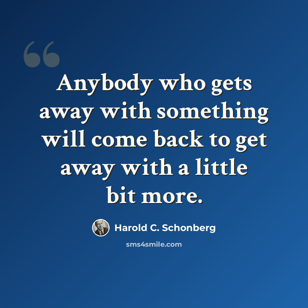 “Anybody who gets away with something will come back to get away with a little bit more.” quote by Harold C. Schonberg