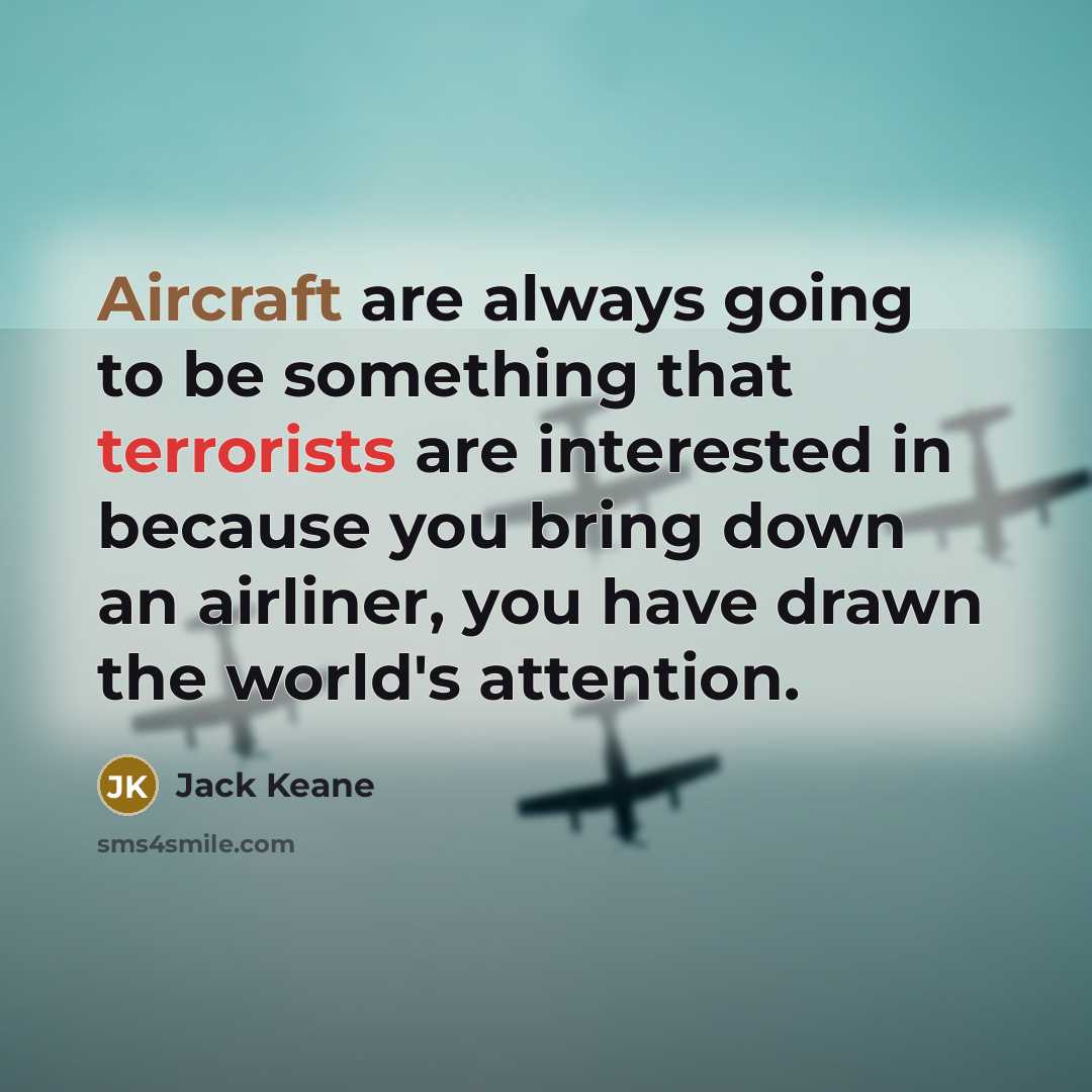 “Aircraft are always going to be something that terrorists are interested in because you bring down an airliner, you have drawn the world's attention.” quote by Jack Keane