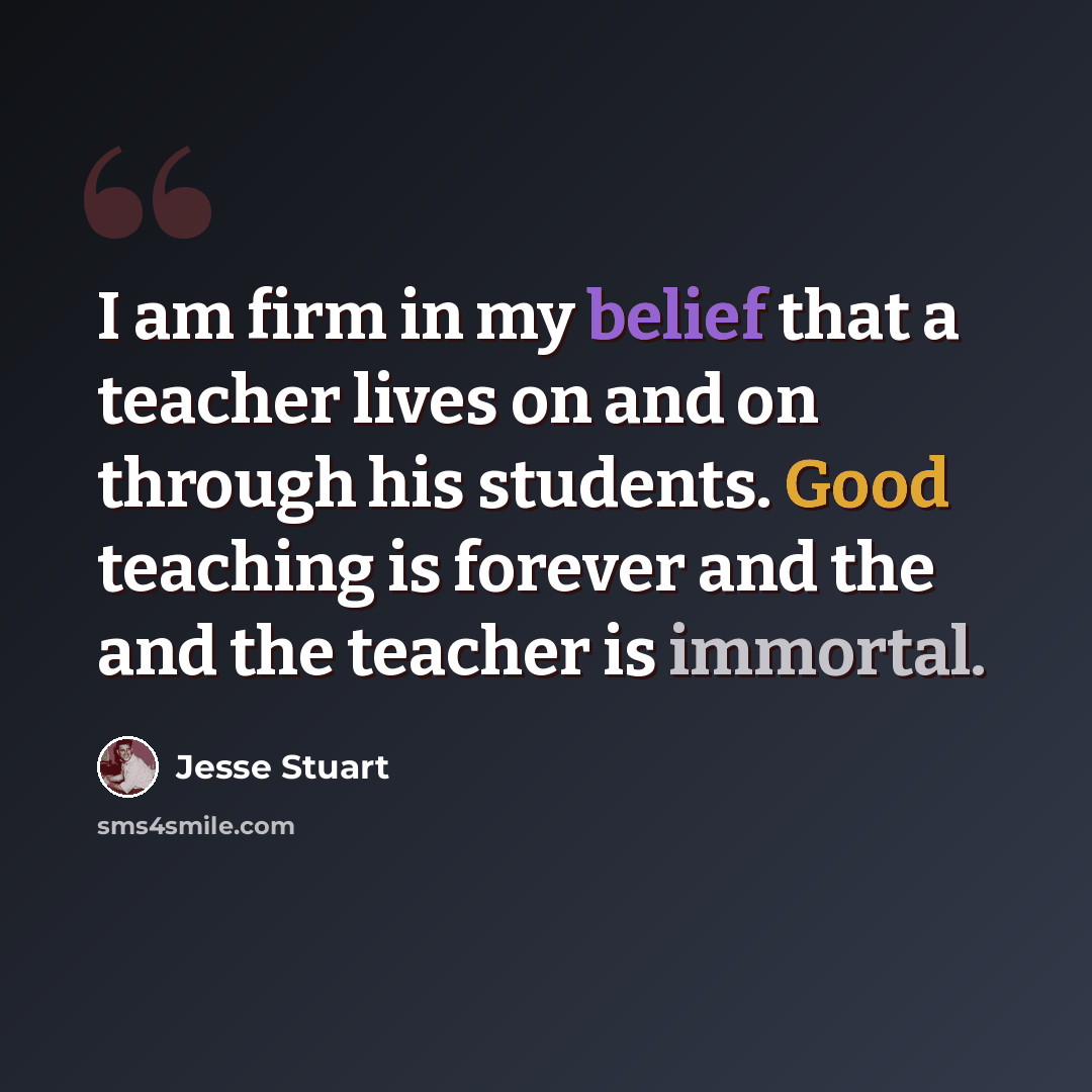 “I am firm in my belief that a teacher lives on and on through his students. Good teaching is forever and the and the teacher is immortal.” quote by Jesse Stuart