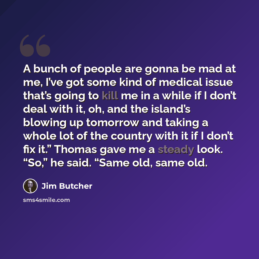“A bunch of people are gonna be mad at me, I’ve got some kind of medical issue that’s going to kill me in a while if I don’t deal with it, oh, and the island’s blowing up tomorrow and taking a whole lot of the country with it if I don’t fix it.” Thomas gave me a steady look. “So,” he said. “Same…” quote by Jim Butcher