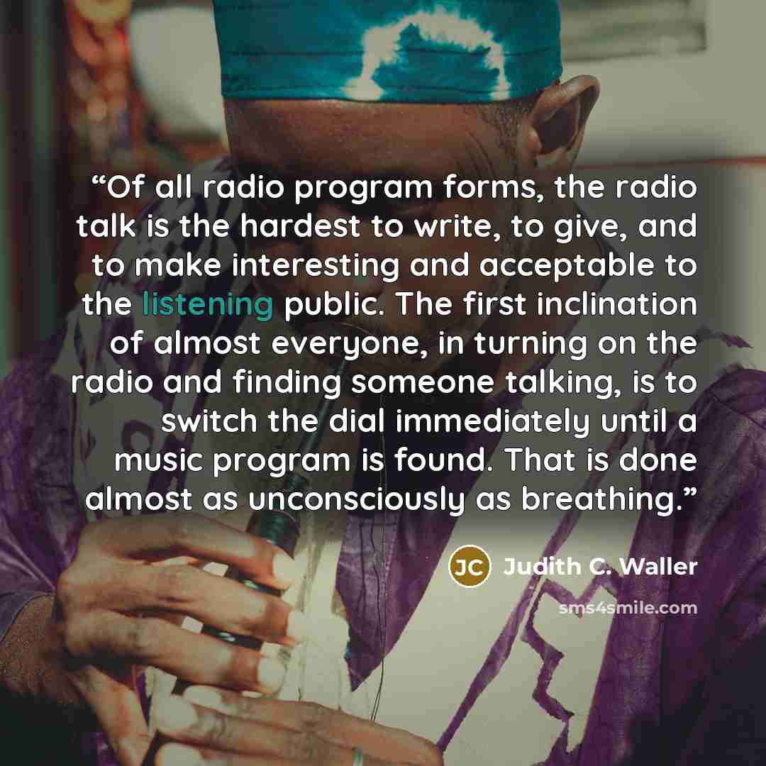 “Of all radio program forms, the radio talk is the hardest to write, to give, and to make interesting and acceptable to the listening public. The first inclination of almost everyone, in turning on the radio and finding someone talking, is to switch the dial immediately until a music program is…” quote by Judith C. Waller