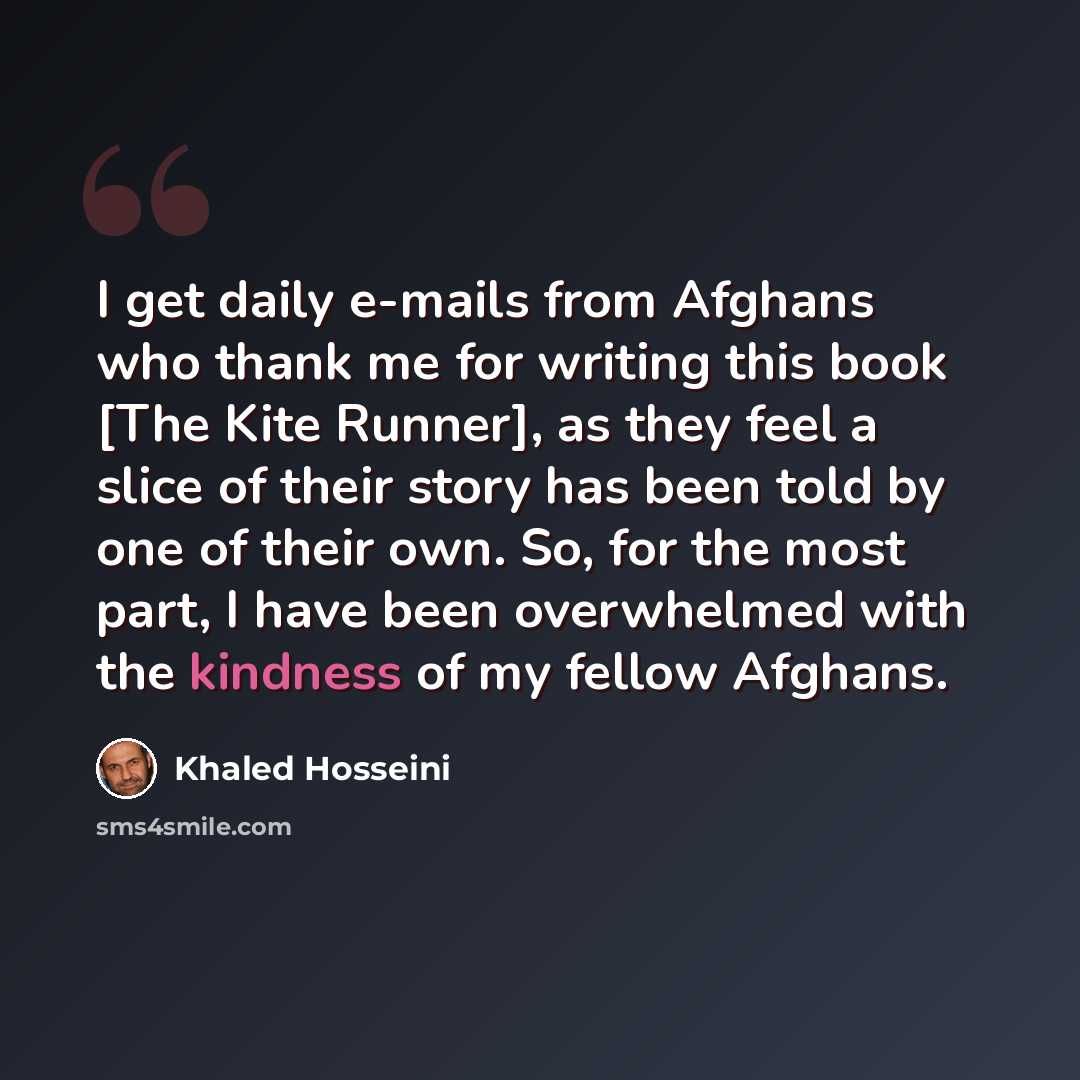 “I get daily e-mails from Afghans who thank me for writing this book [The Kite Runner], as they feel a slice of their story has been told by one of their own. So, for the most part, I have been overwhelmed with the kindness of my fellow Afghans.” quote by Khaled Hosseini