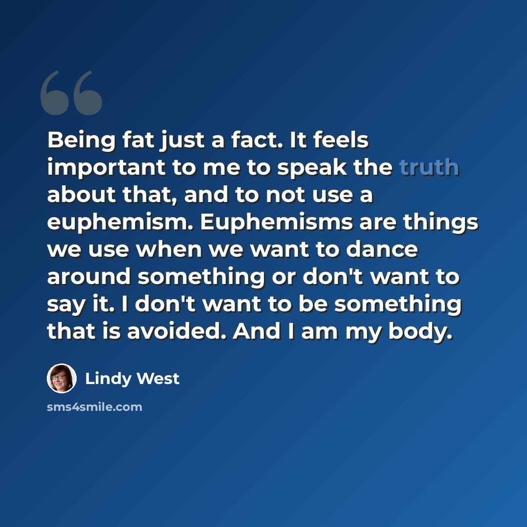 “Being fat just a fact. It feels important to me to speak the truth about that, and to not use a euphemism. Euphemisms are things we use when we want to dance around something or don't want to say it. I don't want to be something that is avoided. And I am my body.” quote by Lindy West