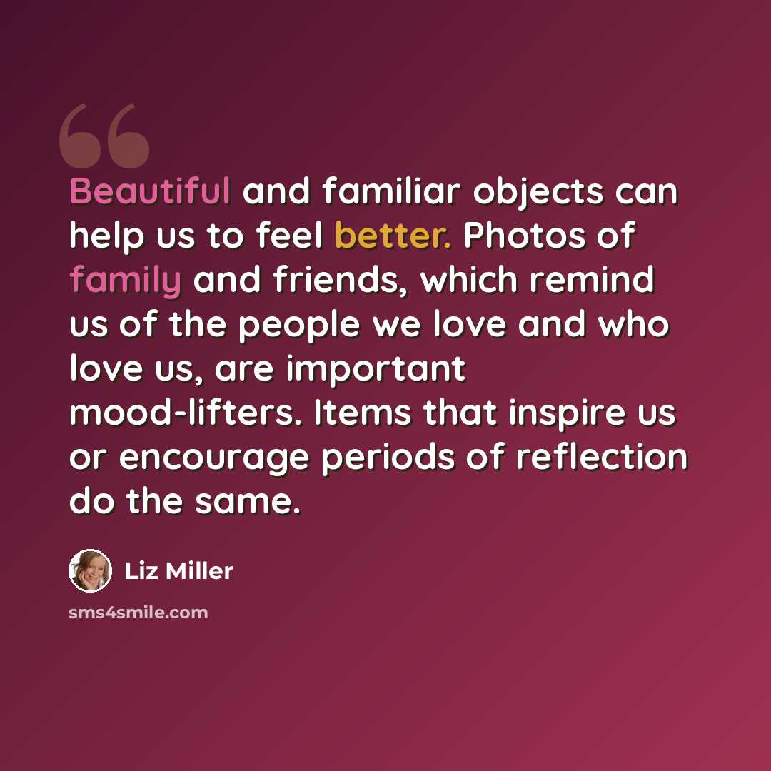 “Beautiful and familiar objects can help us to feel better. Photos of family and friends, which remind us of the people we love and who love us, are important mood-lifters. Items that inspire us or encourage periods of reflection do the same.” quote by Liz Miller