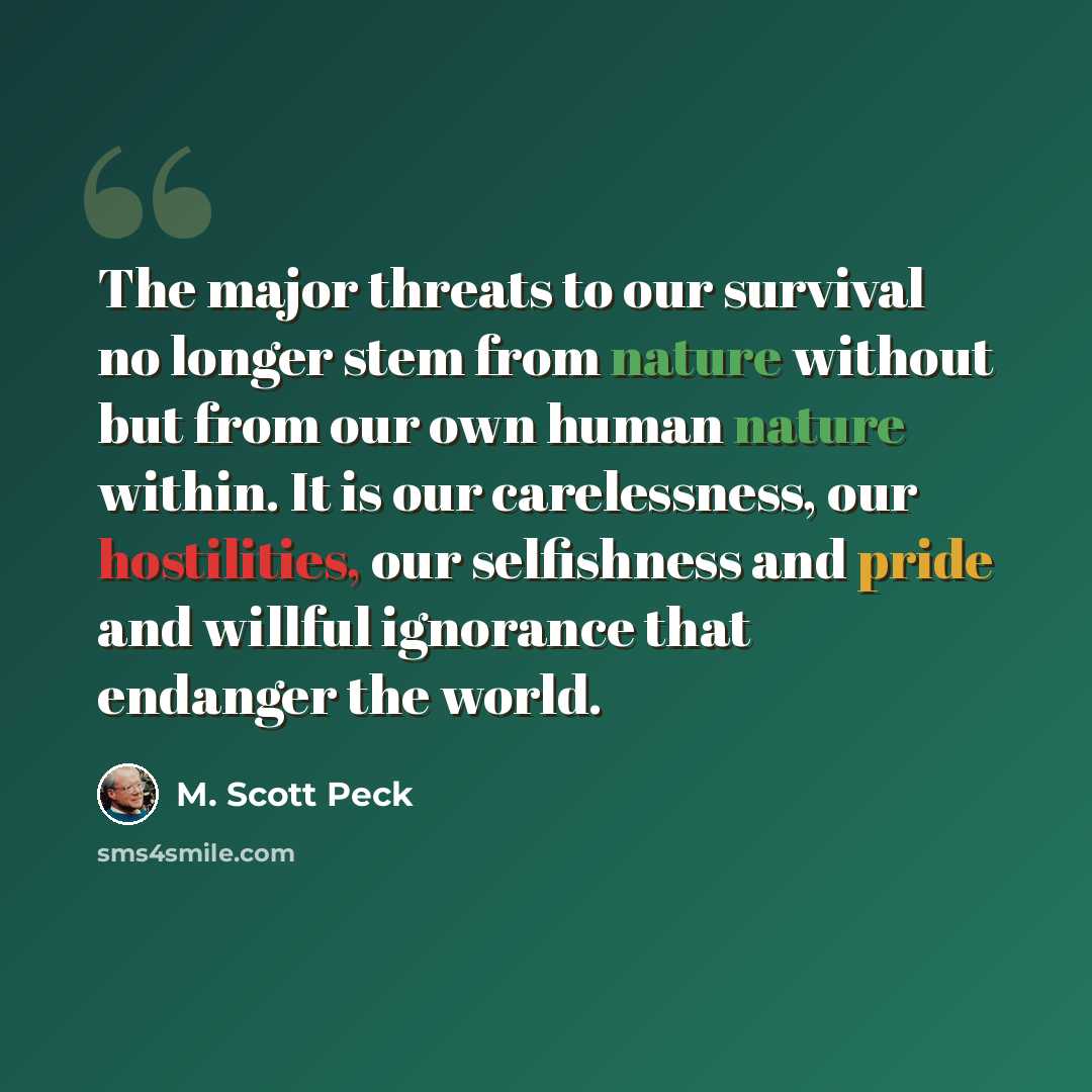 “The major threats to our survival no longer stem from nature without but from our own human nature within. It is our carelessness, our hostilities, our selfishness and pride and willful ignorance that endanger the world.” quote by M. Scott Peck