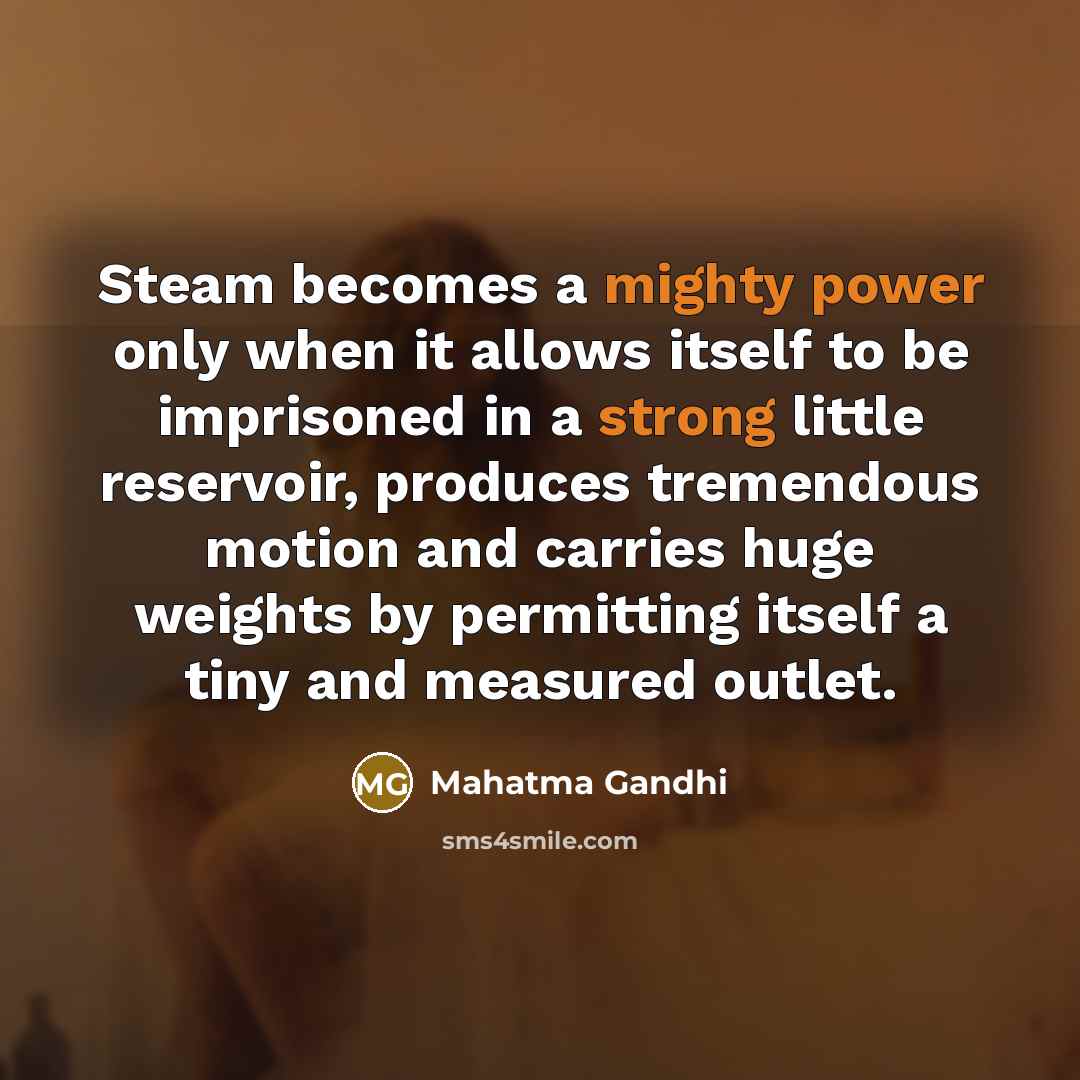 “Steam becomes a mighty power only when it allows itself to be imprisoned in a strong little reservoir, produces tremendous motion and carries huge weights by permitting itself a tiny and measured outlet.” quote by Mahatma Gandhi