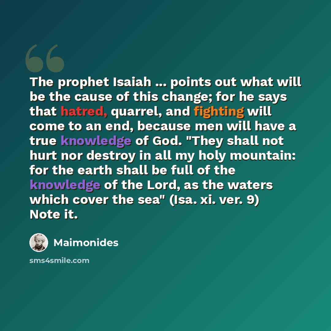 “The prophet Isaiah ... points out what will be the cause of this change; for he says that hatred, quarrel, and fighting will come to an end, because men will have a true knowledge of God. "They shall not hurt nor destroy in all my holy mountain: for the earth shall be full of the knowledge of the…” quote by Maimonides
