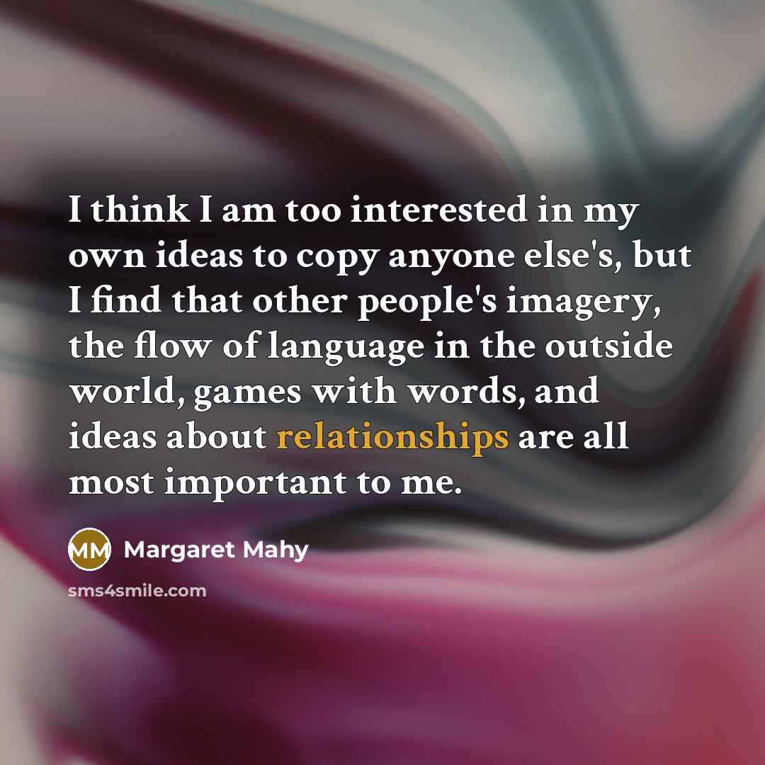 “I think I am too interested in my own ideas to copy anyone else's, but I find that other people's imagery, the flow of language in the outside world, games with words, and ideas about relationships are all most important to me.” quote by Margaret Mahy