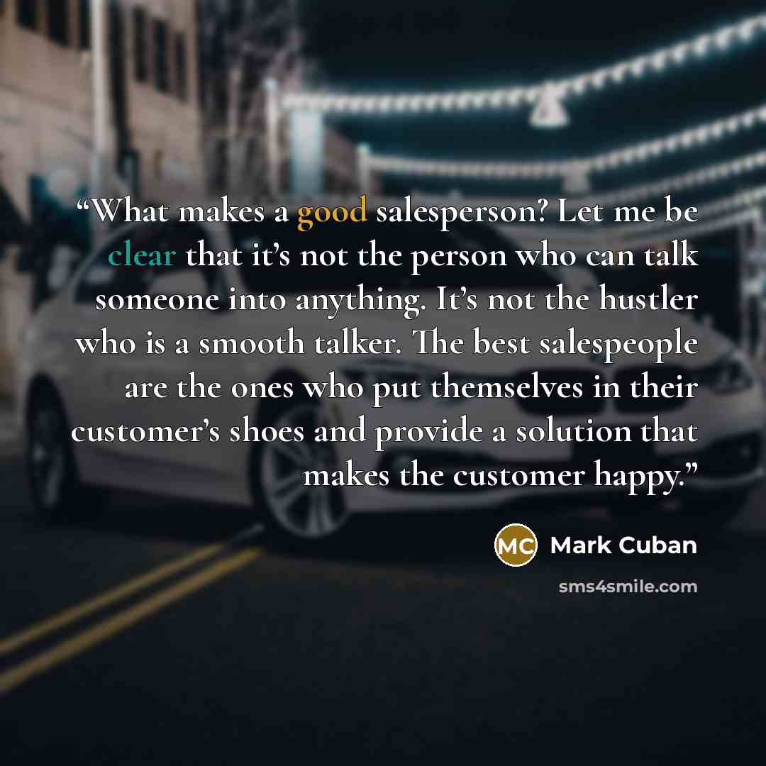 “What makes a good salesperson? Let me be clear that it’s not the person who can talk someone into anything. It’s not the hustler who is a smooth talker. The best salespeople are the ones who put themselves in their customer’s shoes and provide a solution that makes the customer happy.” quote by Mark Cuban