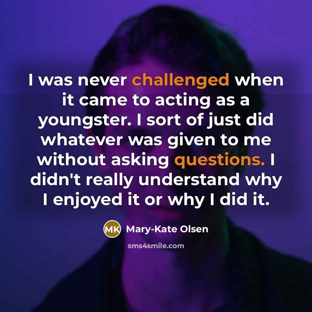 “I was never challenged when it came to acting as a youngster. I sort of just did whatever was given to me without asking questions. I didn't really understand why I enjoyed it or why I did it.” quote by Mary-Kate Olsen