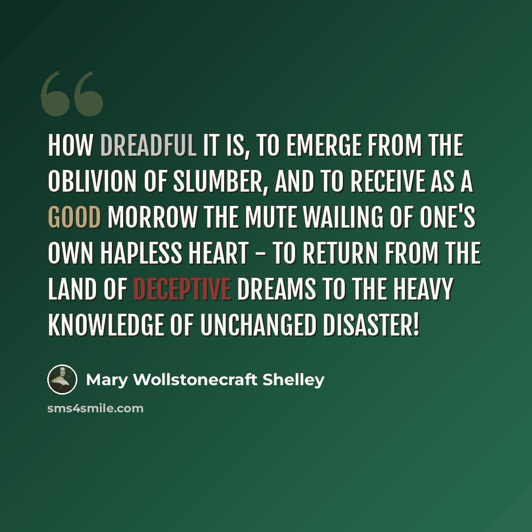“How dreadful it is, to emerge from the oblivion of slumber, and to receive as a good morrow the mute wailing of one's own hapless heart - to return from the land of deceptive dreams to the heavy knowledge of unchanged disaster!” quote by Mary Wollstonecraft Shelley