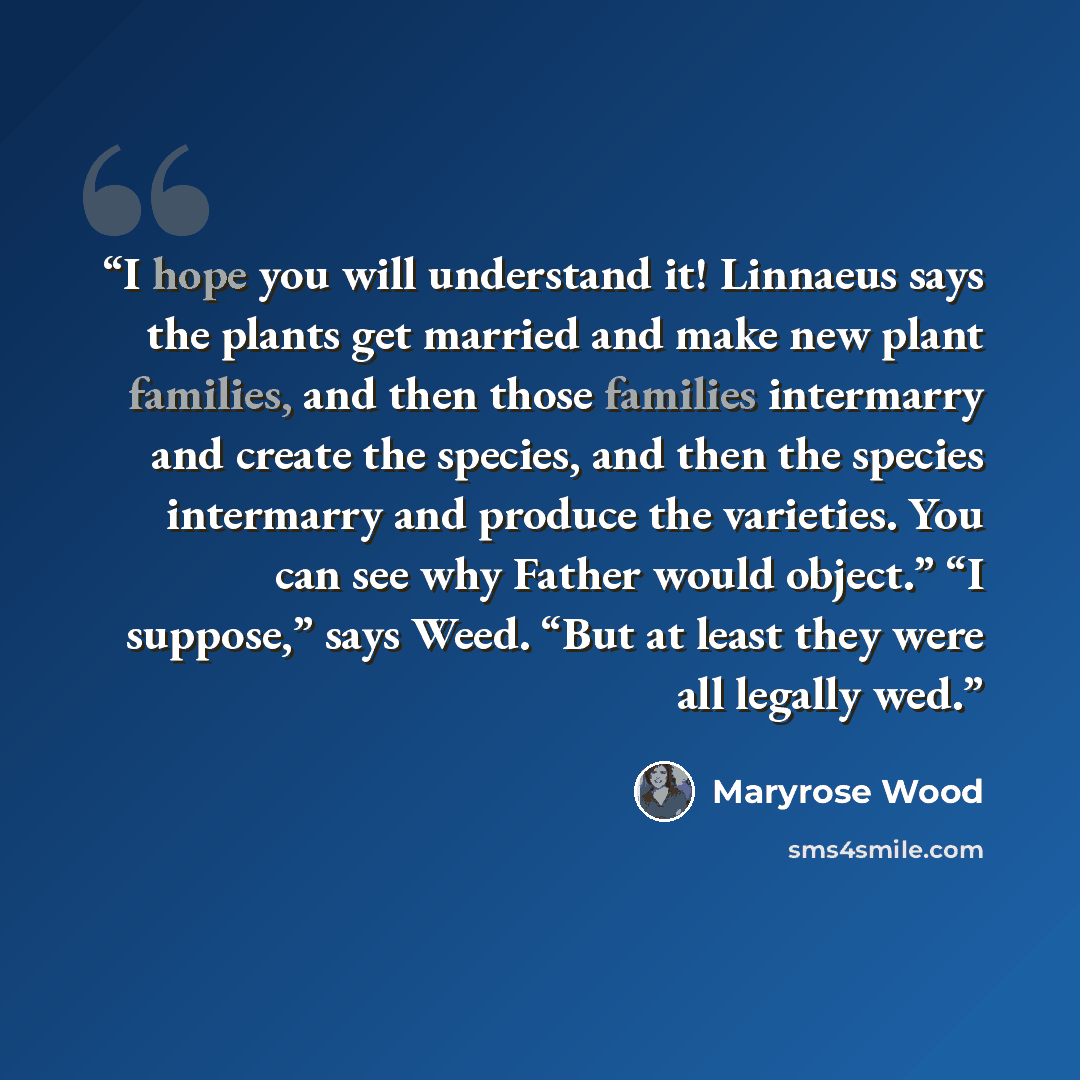 “I hope you will understand it! Linnaeus says the plants get married and make new plant families, and then those families intermarry and create the species, and then the species intermarry and produce the varieties. You can see why Father would object.” “I suppose,” says Weed. “But at least they…” quote by Maryrose Wood