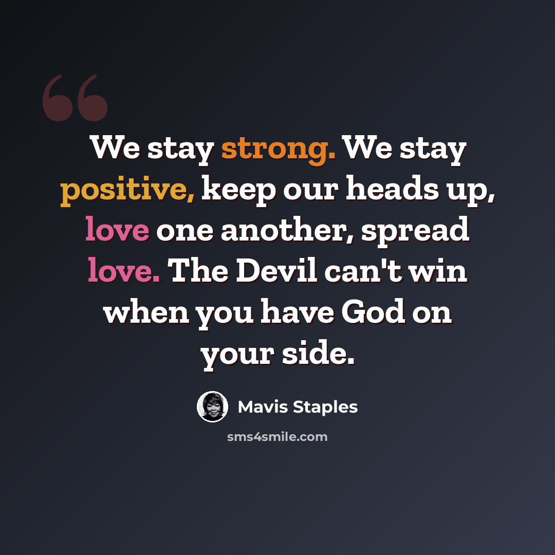 “We stay strong. We stay positive, keep our heads up, love one another, spread love. The Devil can't win when you have God on your side.” quote by Mavis Staples