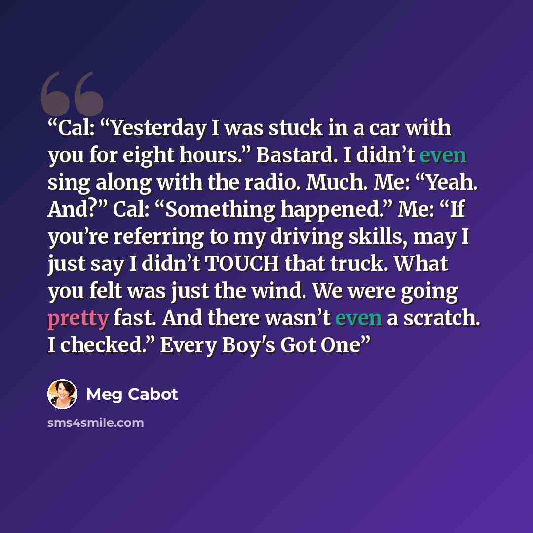 “Cal: “Yesterday I was stuck in a car with you for eight hours.” Bastard. I didn’t even sing along with the radio. Much. Me: “Yeah. And?” Cal: “Something happened.” Me: “If you’re referring to my driving skills, may I just say I didn’t TOUCH that truck. What you felt was just the wind. We were…” quote by Meg Cabot