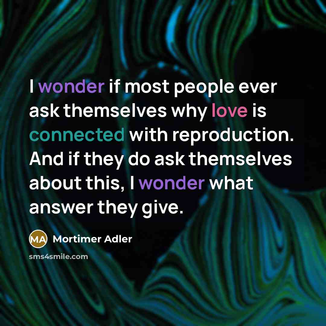 “I wonder if most people ever ask themselves why love is connected with reproduction. And if they do ask themselves about this, I wonder what answer they give.” quote by Mortimer Adler