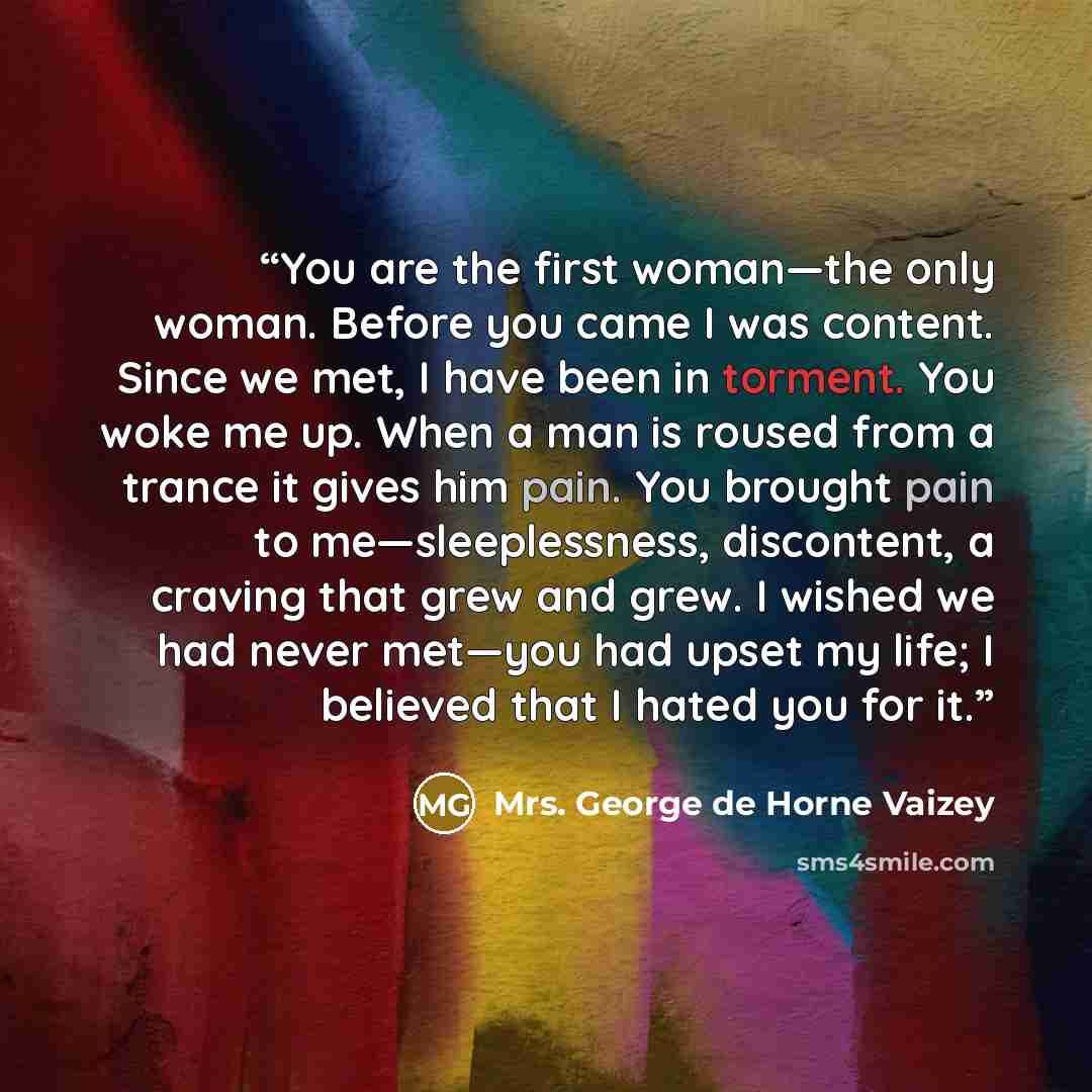“You are the first woman—the only woman. Before you came I was content. Since we met, I have been in torment. You woke me up. When a man is roused from a trance it gives him pain. You brought pain to me—sleeplessness, discontent, a craving that grew and grew. I wished we had never met—you had upset…” quote by Mrs. George de Horne Vaizey
