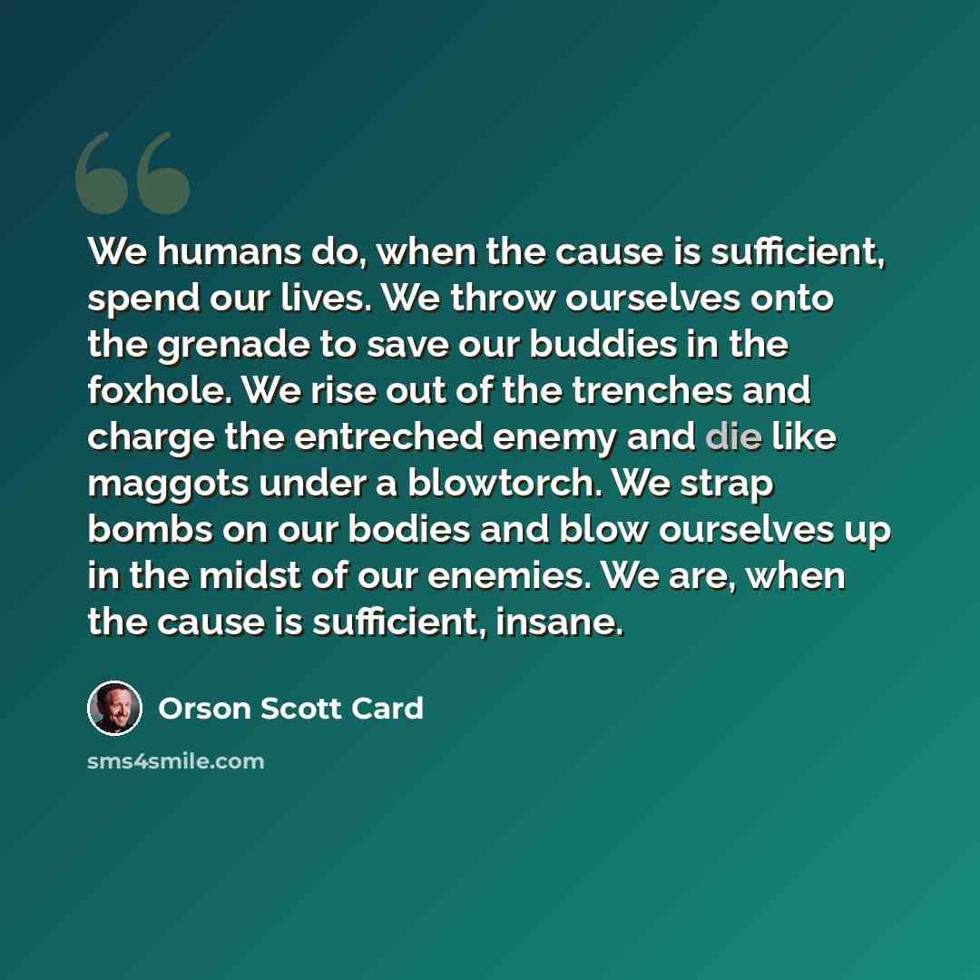 “We humans do, when the cause is sufficient, spend our lives. We throw ourselves onto the grenade to save our buddies in the foxhole. We rise out of the trenches and charge the entreched enemy and die like maggots under a blowtorch. We strap bombs on our bodies and blow ourselves up in the midst of…” quote by Orson Scott Card