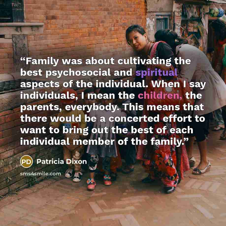 “Family was about cultivating the best psychosocial and spiritual aspects of the individual. When I say individuals, I mean the children, the parents, everybody. This means that there would be a concerted effort to want to bring out the best of each individual member of the family.” quote by Patricia Dixon