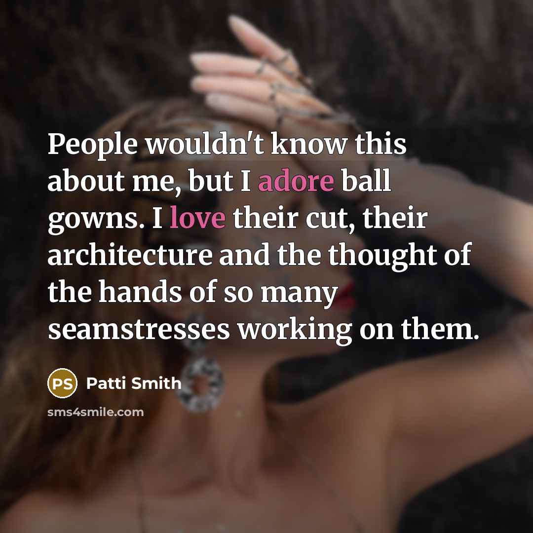 “People wouldn't know this about me, but I adore ball gowns. I love their cut, their architecture and the thought of the hands of so many seamstresses working on them.” quote by Patti Smith