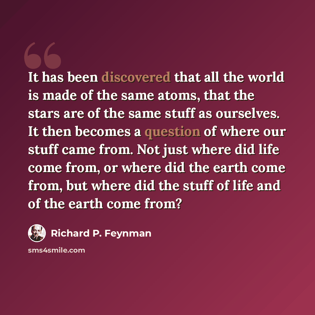 “It has been discovered that all the world is made of the same atoms, that the stars are of the same stuff as ourselves. It then becomes a question of where our stuff came from. Not just where did life come from, or where did the earth come from, but where did the stuff of life and of the earth…” quote by Richard P. Feynman