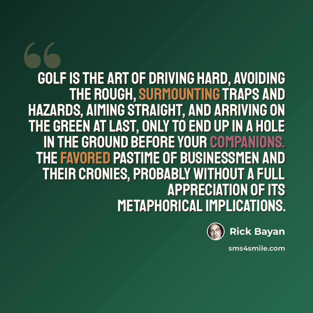 “Golf is the art of driving hard, avoiding the rough, surmounting traps and hazards, aiming straight, and arriving on the green at last, only to end up in a hole in the ground before your companions. The favored pastime of businessmen and their cronies, probably without a full appreciation of its…” quote by Rick Bayan