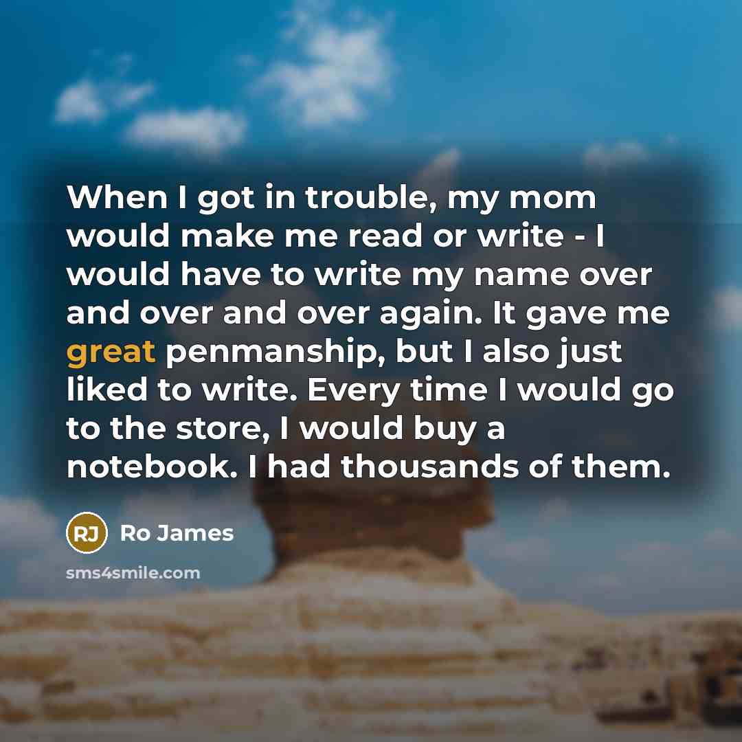 “When I got in trouble, my mom would make me read or write - I would have to write my name over and over and over again. It gave me great penmanship, but I also just liked to write. Every time I would go to the store, I would buy a notebook. I had thousands of them.” quote by Ro James