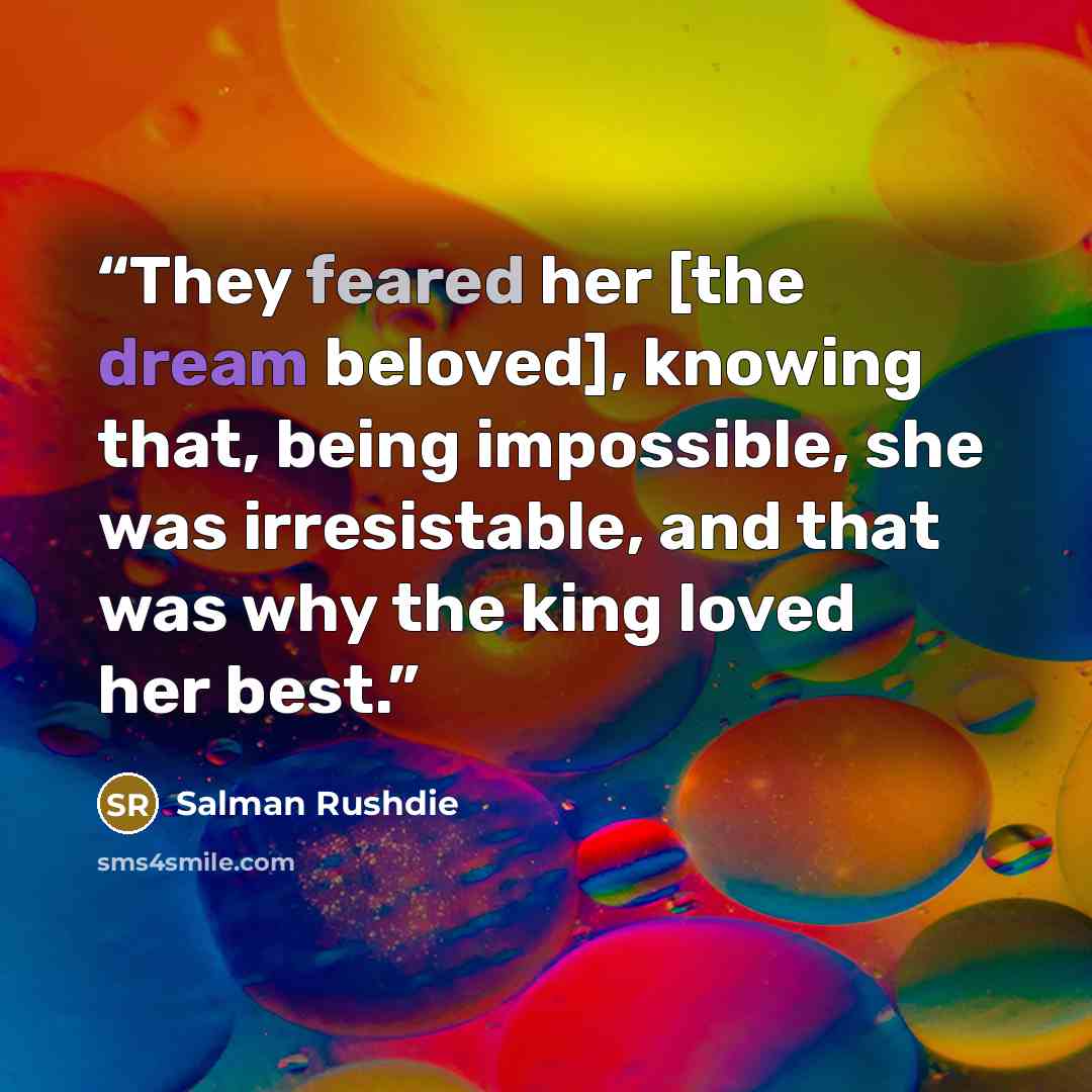 “They feared her [the dream beloved], knowing that, being impossible, she was irresistable, and that was why the king loved her best.” quote by Salman Rushdie