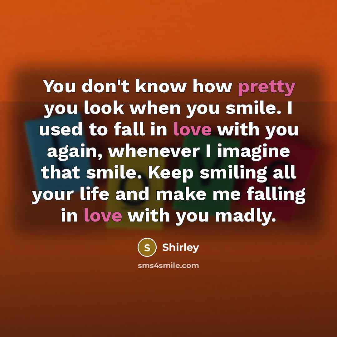 “You don't know how pretty you look when you smile. I used to fall in love with you again, whenever I imagine that smile. Keep smiling all your life and make me falling in love with you madly.” quote by Shirley