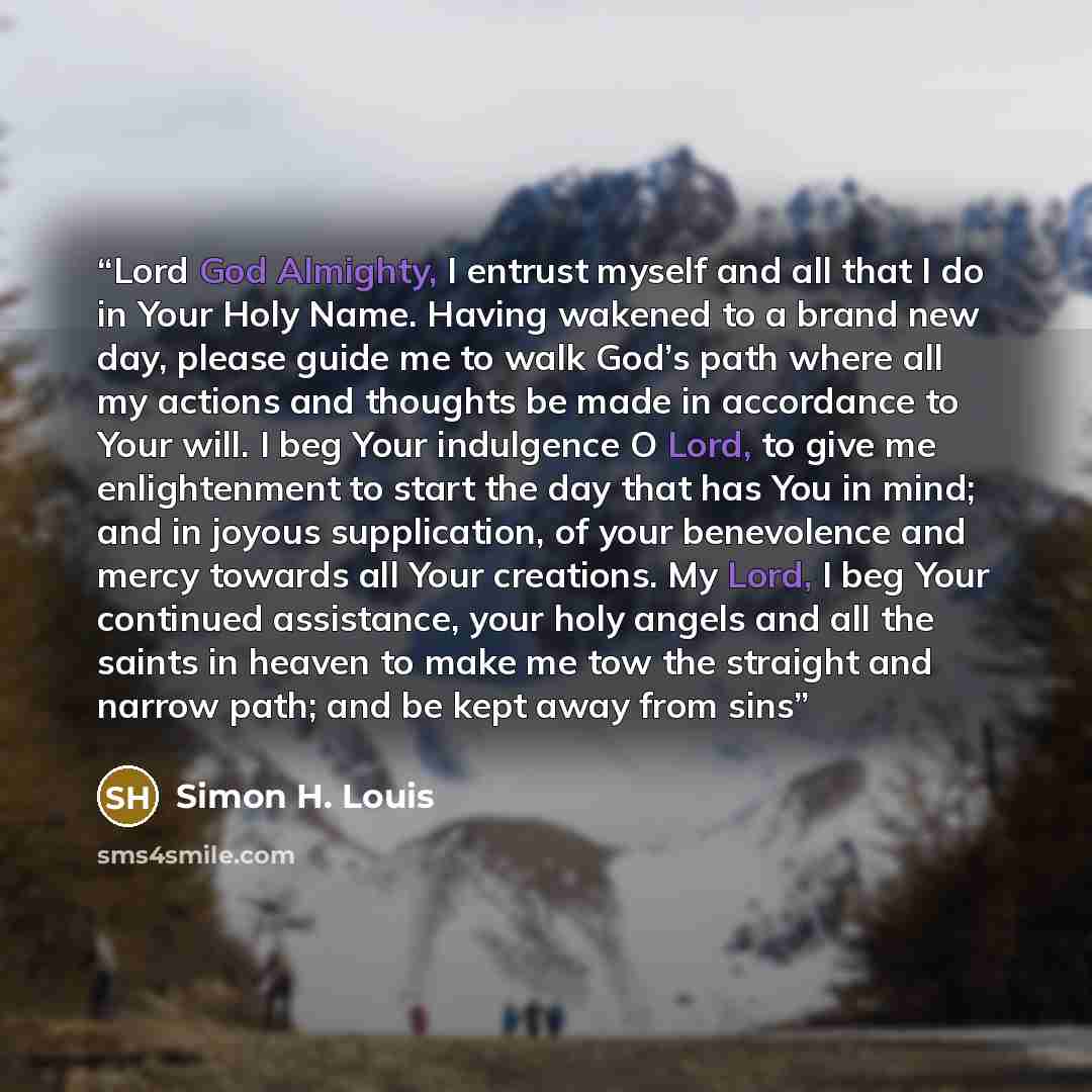 “Lord God Almighty, I entrust myself and all that I do in Your Holy Name. Having wakened to a brand new day, please guide me to walk God’s path where all my actions and thoughts be made in accordance to Your will. I beg Your indulgence O Lord, to give me enlightenment to start the day that has You…” quote by Simon H. Louis