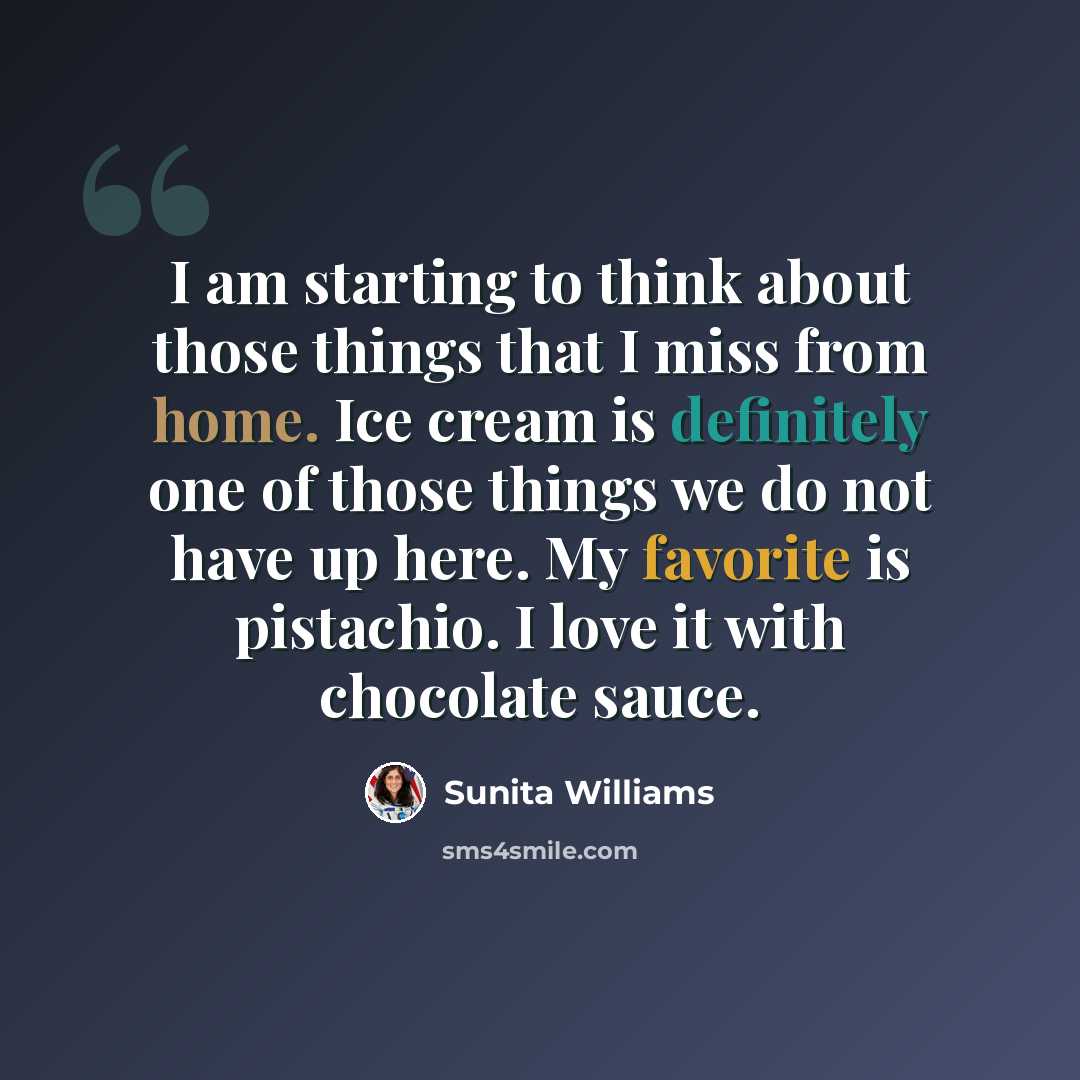 “I am starting to think about those things that I miss from home. Ice cream is definitely one of those things we do not have up here. My favorite is pistachio. I love it with chocolate sauce.” quote by Sunita Williams