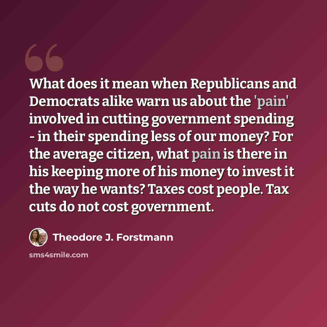 “What does it mean when Republicans and Democrats alike warn us about the 'pain' involved in cutting government spending - in their spending less of our money? For the average citizen, what pain is there in his keeping more of his money to invest it the way he wants? Taxes cost people. Tax cuts do…” quote by Theodore J. Forstmann