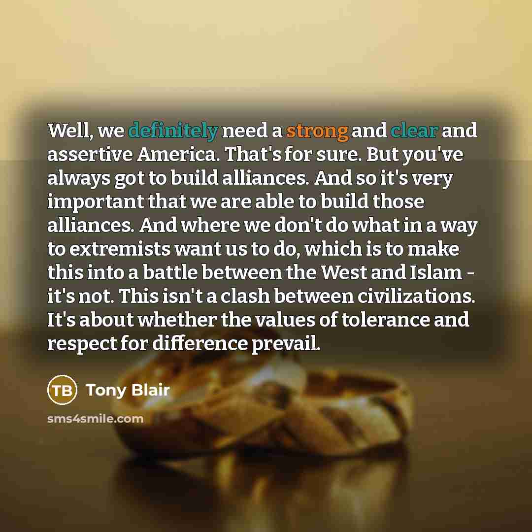 “Well, we definitely need a strong and clear and assertive America. That's for sure. But you've always got to build alliances. And so it's very important that we are able to build those alliances. And where we don't do what in a way to extremists want us to do, which is to make this into a battle…” quote by Tony Blair