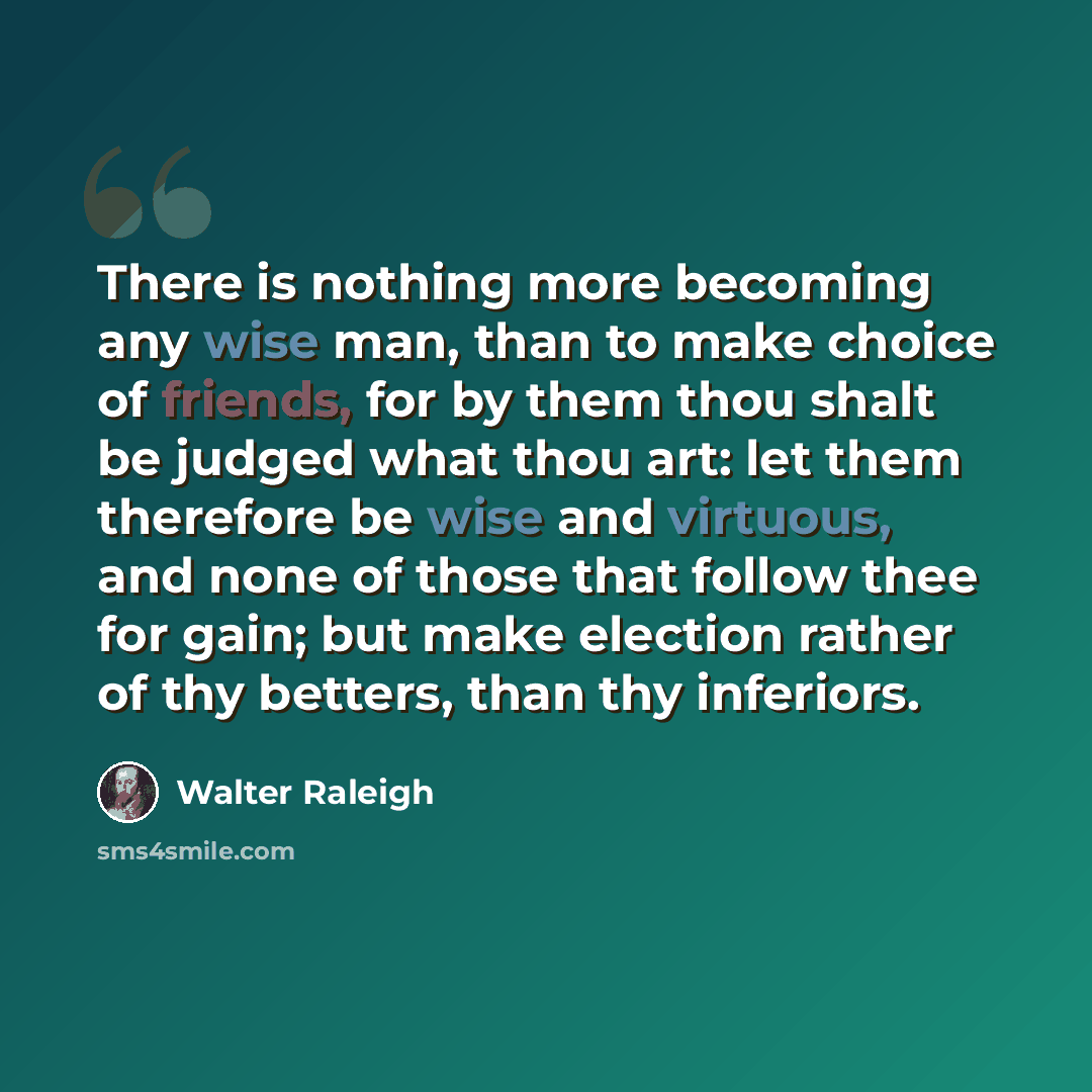 “There is nothing more becoming any wise man, than to make choice of friends, for by them thou shalt be judged what thou art: let them therefore be wise and virtuous, and none of those that follow thee for gain; but make election rather of thy betters, than thy inferiors.” quote by Walter Raleigh