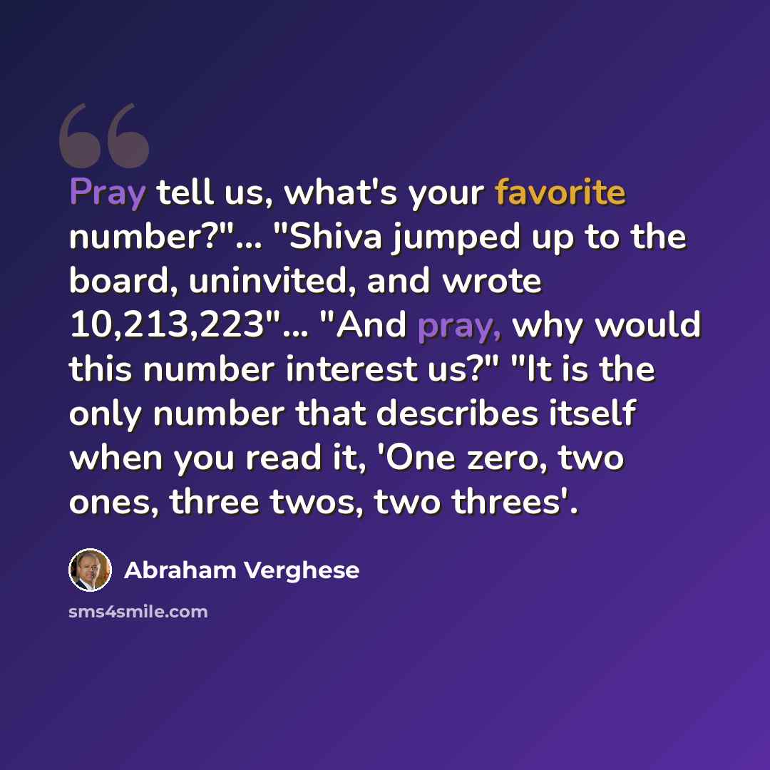 “Pray tell us, what's your favorite number?"... "Shiva jumped up to the board, uninvited, and wrote 10,213,223"... "And pray, why would this number interest us?" "It is the only number that describes itself when you read it, 'One zero, two ones, three twos, two threes'.” quote by Abraham Verghese
