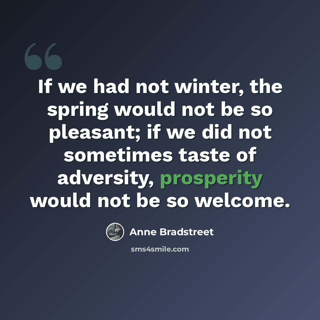 “If we had not winter, the spring would not be so pleasant; if we did not sometimes taste of adversity, prosperity would not be so welcome.” quote by Anne Bradstreet