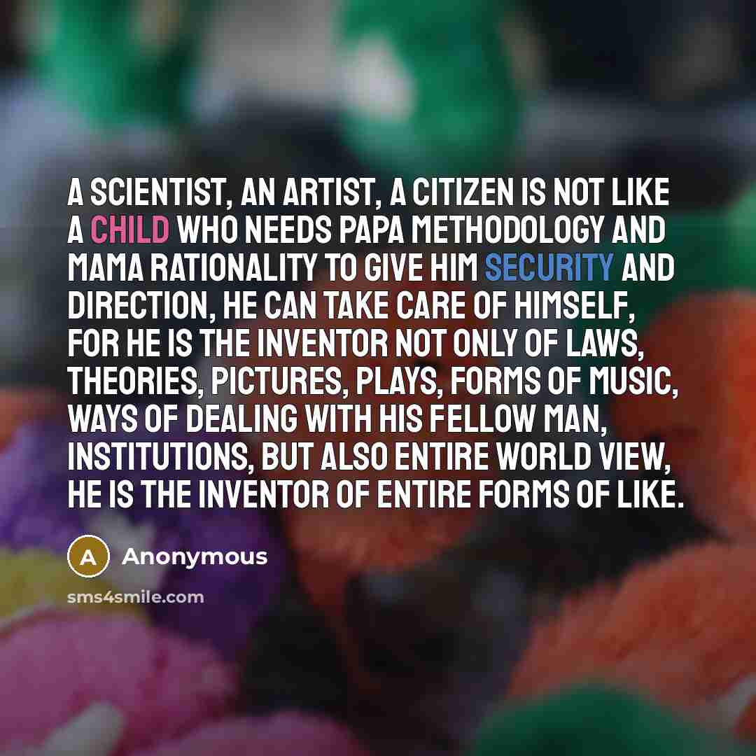 “A scientist, an artist, a citizen is not like a child who needs papa methodology and mama rationality to give him security and direction, he can take care of himself, for he is the inventor not only of laws, theories, pictures, plays, forms of music, ways of dealing with his fellow man…” quote by Anonymous