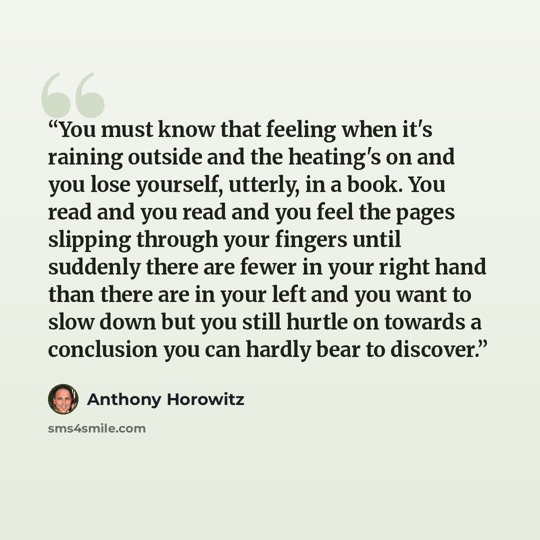 “You must know that feeling when it's raining outside and the heating's on and you lose yourself, utterly, in a book. You read and you read and you feel the pages slipping through your fingers until suddenly there are fewer in your right hand than there are in your left and you want to slow down…” quote by Anthony Horowitz