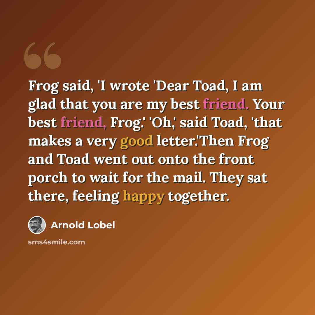 “Frog said, 'I wrote 'Dear Toad, I am glad that you are my best friend. Your best friend, Frog.' 'Oh,' said Toad, 'that makes a very good letter.'Then Frog and Toad went out onto the front porch to wait for the mail. They sat there, feeling happy together.” quote by Arnold Lobel