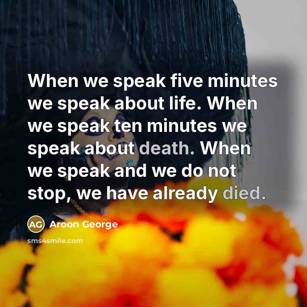 “When we speak five minutes we speak about life. When we speak ten minutes we speak about death. When we speak and we do not stop, we have already died.” quote by Aroon George