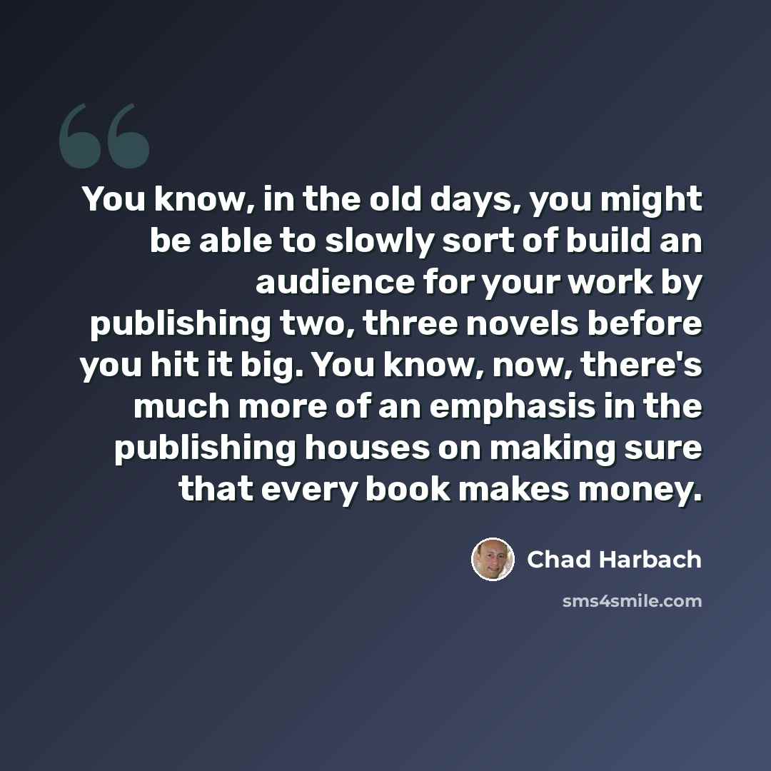 “You know, in the old days, you might be able to slowly sort of build an audience for your work by publishing two, three novels before you hit it big. You know, now, there's much more of an emphasis in the publishing houses on making sure that every book makes money.” quote by Chad Harbach