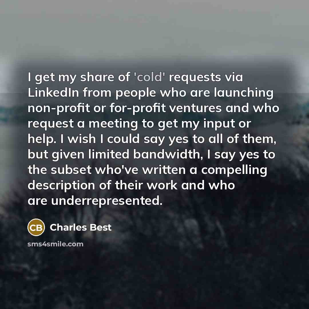 “I get my share of 'cold' requests via LinkedIn from people who are launching non-profit or for-profit ventures and who request a meeting to get my input or help. I wish I could say yes to all of them, but given limited bandwidth, I say yes to the subset who've written a compelling description of…” quote by Charles Best