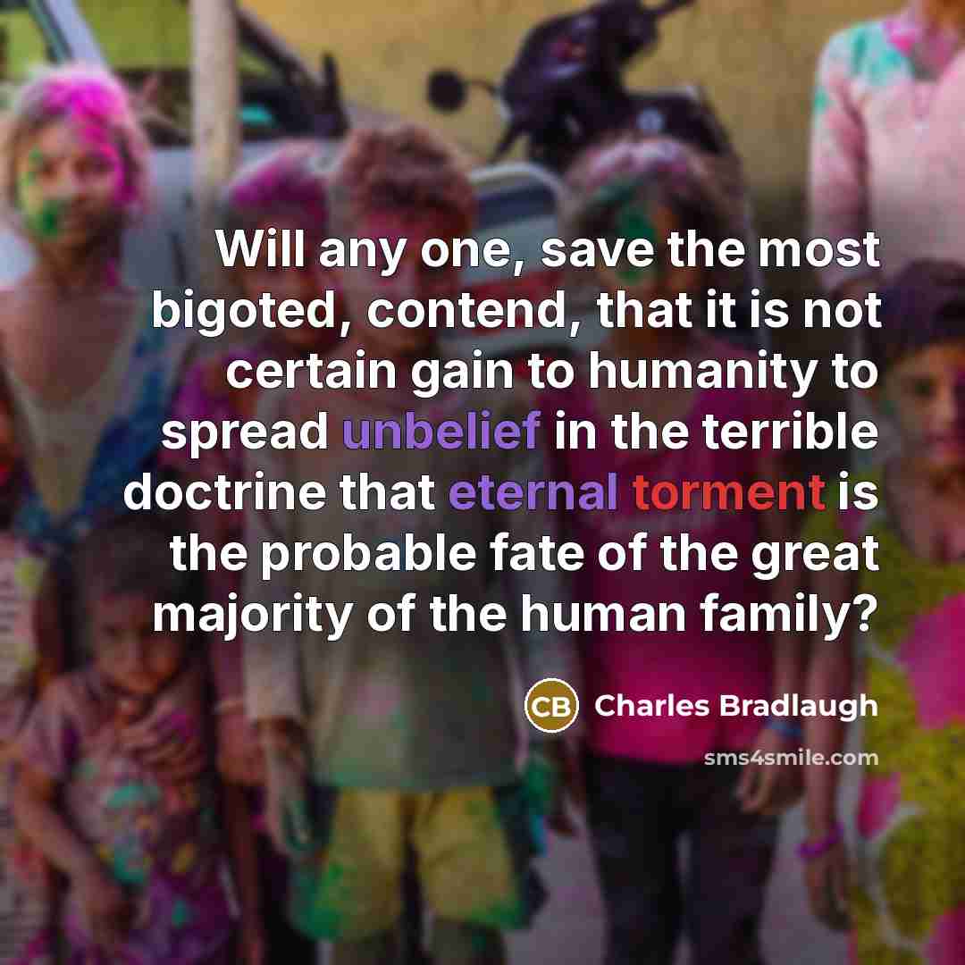 “Will any one, save the most bigoted, contend, that it is not certain gain to humanity to spread unbelief in the terrible doctrine that eternal torment is the probable fate of the great majority of the human family?” quote by Charles Bradlaugh