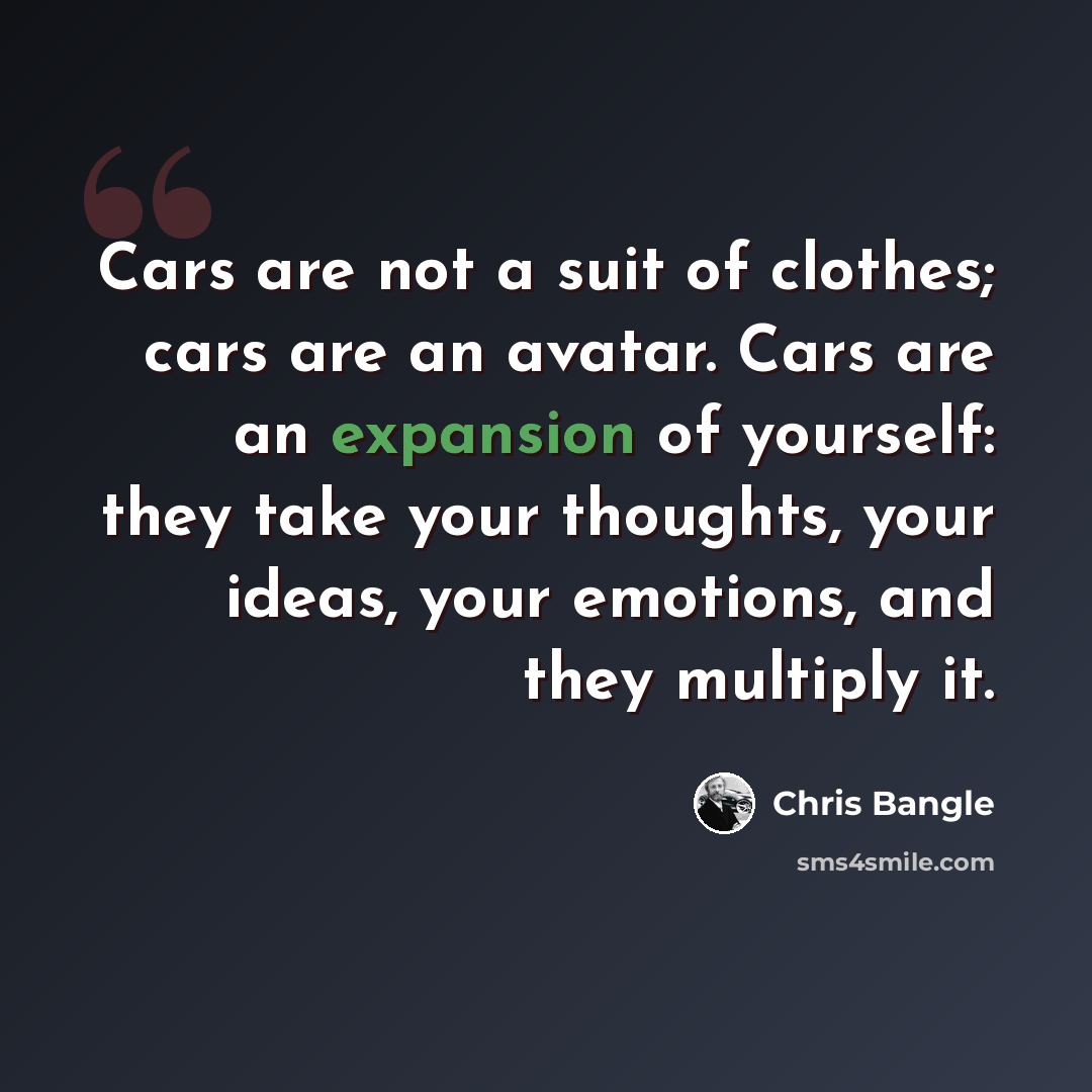 “Cars are not a suit of clothes; cars are an avatar. Cars are an expansion of yourself: they take your thoughts, your ideas, your emotions, and they multiply it.” quote by Chris Bangle