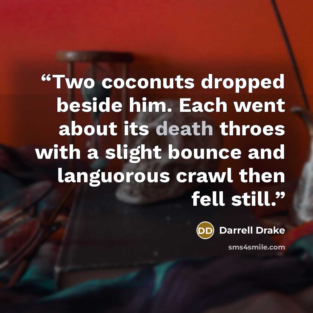 “Two coconuts dropped beside him. Each went about its death throes with a slight bounce and languorous crawl then fell still.” quote by Darrell Drake